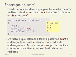 Endereços no scanf
•  Desde cedo aprendemos que para ler o valor de uma
variável x de tipo int com o scanf era preciso “meter
um & antes do x”:
•  De facto, o que estamos a fazer é passar ao scanf o
endereço da variável x, usando o operador de
endereçamento &, para que o scanf possa modificar o
conteúdo da variável x, em resultado da leitura
realizada.
18/12/14 Programação Imperativa 457
void test_scanf_int(void)
{
int x;
scanf("%d", &x);
printf("%dn", x);
}
$ ./a.out
512
512
$
 
