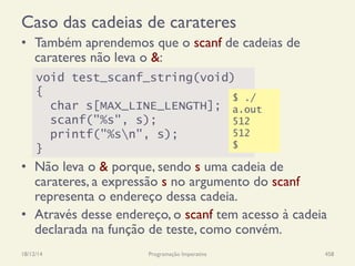 Caso das cadeias de carateres
•  Também aprendemos que o scanf de cadeias de
carateres não leva o &:
•  Não leva o & porque, sendo s uma cadeia de
carateres, a expressão s no argumento do scanf
representa o endereço dessa cadeia.
•  Através desse endereço, o scanf tem acesso à cadeia
declarada na função de teste, como convém.
18/12/14 Programação Imperativa 458
void test_scanf_string(void)
{
char s[MAX_LINE_LENGTH];
scanf("%s", s);
printf("%sn", s);
}
$ ./
a.out
512
512
$
 