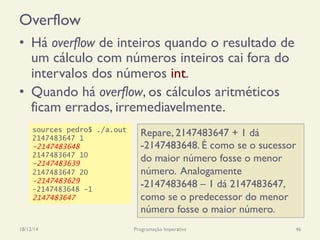 Overflow
•  Há overflow de inteiros quando o resultado de
um cálculo com números inteiros cai fora do
intervalos dos números int.
•  Quando há overflow, os cálculos aritméticos
ficam errados, irremediavelmente.
18/12/14 Programação Imperativa 46
sources pedro$ ./a.out
2147483647 1
-2147483648
2147483647 10
-2147483639
2147483647 20
-2147483629
-2147483648 -1
2147483647
Repare, 2147483647 + 1 dá
-2147483648. É como se o sucessor
do maior número fosse o menor
número. Analogamente
-2147483648 – 1 dá 2147483647,
como se o predecessor do menor
número fosse o maior número.
 