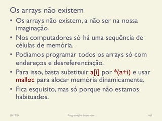 Os arrays não existem
•  Os arrays não existem, a não ser na nossa
imaginação.
•  Nos computadores só há uma sequência de
células de memória.
•  Podíamos programar todos os arrays só com
endereços e desreferenciação.
•  Para isso, basta substituir a[i] por *(a+i) e usar
malloc para alocar memória dinamicamente.
•  Fica esquisito, mas só porque não estamos
habituados.
18/12/14 Programação Imperativa 461
 