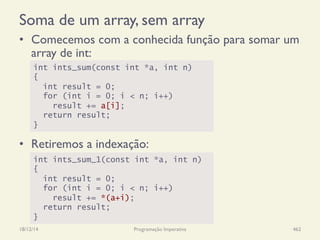 Soma de um array, sem array
•  Comecemos com a conhecida função para somar um
array de int:
18/12/14 Programação Imperativa 462
int ints_sum(const int *a, int n)
{
int result = 0;
for (int i = 0; i < n; i++)
result += a[i];
return result;
}
•  Retiremos a indexação:
int ints_sum_1(const int *a, int n)
{
int result = 0;
for (int i = 0; i < n; i++)
result += *(a+i);
return result;
}
 