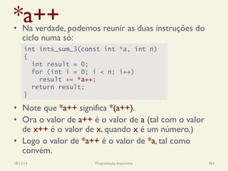 *a++•  Na verdade, podemos reunir as duas instruções do
ciclo numa só:
•  Note que *a++ significa *(a++).
•  Ora o valor de a++ é o valor de a (tal com o valor
de x++ é o valor de x, quando x é um número.)
•  Logo o valor de *a++ é o valor de *a, tal como
convém.
18/12/14 Programação Imperativa 464
int ints_sum_3(const int *a, int n)
{
int result = 0;
for (int i = 0; i < n; i++)
result += *a++;
return result;
}
 