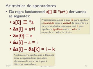 Aritmética de apontadores
•  Da regra fundamental a[i] ≡ *(a+i) derivamos
as seguintes:
18/12/14 Programação Imperativa 466
A última regra significa que a diferença
entre os apontadores para dois
elementos de um array é igual à
diferença dos índices.
•  a[0] ≡ *a
•  &a[i] = a+i
•  &a[0] = a
•  &a[i] – a = i
•  &a[i] – &a[k] = i – k
Preciosismo: usamos o sinal ≡ para significar
a identidade entre a variável da esquerda e a
variável da direita; usamos o sinal = para
significar a igualdade entre o valor da
esquerda e o valor da direita.
 