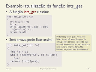 Exemplo: atualização da função ints_get
•  A função ints_get é assim:
18/12/14 Programação Imperativa 467
int ints_get(int *a)
{
int result = 0;
int x;
while (scanf("%d", &x) != EOF)
a[result++] = x;
return result;
}
int ints_get(int *a)
{
int *p = a;
while (scanf("%d", p) != EOF)
p++;
return (int)(p-a);
}
•  Sem arrays, pode ficar assim:
Podíamos pensar que a função de
baixo é mais eficiente do que a de
cima, porque coloca o valor lido logo
na posição certa, em vez de passar por
uma variável intermediária. No
entanto, na prática isso é irrelevante.
 
