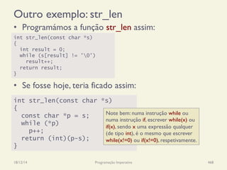 Outro exemplo: str_len
•  Programámos a função str_len assim:
•  Se fosse hoje, teria ficado assim:
18/12/14 Programação Imperativa 468
int str_len(const char *s)
{
int result = 0;
while (s[result] != '0')
result++;
return result;
}
int str_len(const char *s)
{
const char *p = s;
while (*p)
p++;
return (int)(p-s);
}
Note bem: numa instrução while ou
numa instrução if, escrever while(x) ou
if(x), sendo x uma expressão qualquer
(de tipo int), é o mesmo que escrever
while(x!=0) ou if(x!=0), respetivamente.
 