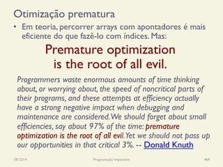 Otimização prematura
•  Em teoria, percorrer arrays com apontadores é mais
eficiente do que fazê-lo com índices. Mas:
18/12/14 Programação Imperativa 469
Premature optimization
is the root of all evil.
Programmers waste enormous amounts of time thinking
about, or worrying about, the speed of noncritical parts of
their programs, and these attempts at efficiency actually
have a strong negative impact when debugging and
maintenance are considered.We should forget about small
efficiencies, say about 97% of the time: premature
optimization is the root of all evil.Yet we should not pass up
our opportunities in that critical 3%. -- Donald Knuth
 