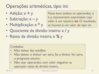 Operações aritméticas, tipo int
•  Adição: x + y
•  Subtração: x – y
•  Multiplicação: x * y
•  Quociente da divisão inteira: x / y
•  Resto da divisão inteira: x % y
18/12/14 Programação Imperativa 47
Cuidados:
•  Não deixar dar overflow.
•  Não deixar o divisor ser zero. Se o divisor for zero,
o programa estoira.
•  Não usar operandos com valor negativo na
operação resto da divisão inteira.
Note bem: ambos os operandos, x
e y, representam expressões cujo
valor é um número int. O resultado,
se houver, é um valor de tipo int.
 