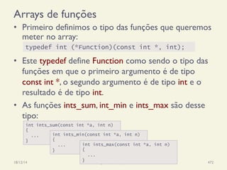 Arrays de funções
•  Primeiro definimos o tipo das funções que queremos
meter no array:
•  Este typedef define Function como sendo o tipo das
funções em que o primeiro argumento é de tipo
const int *, o segundo argumento é de tipo int e o
resultado é de tipo int.
•  As funções ints_sum, int_min e ints_max são desse
tipo:
18/12/14 Programação Imperativa 472
typedef int (*Function)(const int *, int);
int ints_sum(const int *a, int n)
{
...
}
int ints_min(const int *a, int n)
{
...
}
int ints_max(const int *a, int n)
{
...
}
 