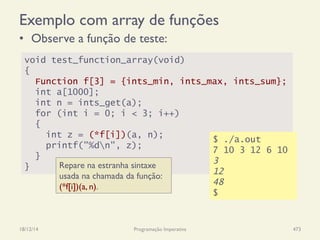 Exemplo com array de funções
•  Observe a função de teste:
18/12/14 Programação Imperativa 473
void test_function_array(void)
{
Function f[3] = {ints_min, ints_max, ints_sum};
int a[1000];
int n = ints_get(a);
for (int i = 0; i < 3; i++)
{
int z = (*f[i])(a, n);
printf("%dn", z);
}
}
$ ./a.out
7 10 3 12 6 10
3
12
48
$
Repare na estranha sintaxe
usada na chamada da função:
(*f[i])(a, n).
 