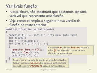 Variáveis função
•  Nesta altura, não espantará que possamos ter uma
variável que representa uma função.
•  Veja, como exemplo, a seguinte nova versão da
função de teste anterior:
18/12/14 Programação Imperativa 474
void test_function_variable(void)
{
Function f[3] = {ints_min, ints_max, ints_sum};
int a[1000];
int n = ints_get(a);
for (int i = 0; i < 3; i++)
{
Function func = f[i];
int z = func(a, n);
printf("%dn", z);
}
}
A variável func, de tipo Function, recebe o
valor f[i]. Na verdade, trata-se de uma
afetação de apontadores.
Repare que a chamada da função através da variável se
faz normalmente: func(a, n). No entanto, também seria
possível escrever (*func)(a, n). Esta é a forma clássica.
 