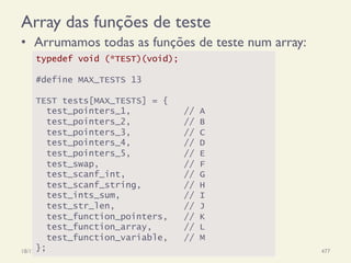 Array das funções de teste
•  Arrumamos todas as funções de teste num array:
18/12/14 Programação Imperativa 477
typedef void (*TEST)(void);
#define MAX_TESTS 13
TEST tests[MAX_TESTS] = {
test_pointers_1, // A
test_pointers_2, // B
test_pointers_3, // C
test_pointers_4, // D
test_pointers_5, // E
test_swap, // F
test_scanf_int, // G
test_scanf_string, // H
test_ints_sum, // I
test_str_len, // J
test_function_pointers, // K
test_function_array, // L
test_function_variable, // M
};
 