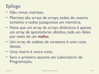 Epílogo
•  Não vimos matrizes.
•  Matrizes são arrays de arrays, todos do mesmo
tamanho e todos justapostos em memória.
•  Note que um array de arrays dinâmicos é apenas
um array de apontadores obtidos, cada um deles
por meio de um malloc.
•  Um array de cadeias de carateres é uma coisa
dessas.
•  Uma matriz é outra coisa.
•  Será o primeiro assunto em Laboratório de
Programação.
18/12/14 Programação Imperativa 479
 