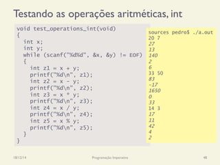 Testando as operações aritméticas, int
18/12/14 Programação Imperativa 48
void test_operations_int(void)
{
int x;
int y;
while (scanf("%d%d", &x, &y) != EOF)
{
int z1 = x + y;
printf("%dn", z1);
int z2 = x - y;
printf("%dn", z2);
int z3 = x * y;
printf("%dn", z3);
int z4 = x / y;
printf("%dn", z4);
int z5 = x % y;
printf("%dn", z5);
}
}
sources pedro$ ./a.out
20 7
27
13
140
2
6
33 50
83
-17
1650
0
33
14 3
17
11
42
4
2
 