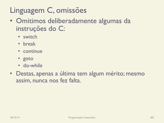 Linguagem C, omissões
•  Omitimos deliberadamente algumas da
instruções do C:
•  switch
•  break
•  continue
•  goto
•  do-while
•  Destas, apenas a última tem algum mérito; mesmo
assim, nunca nos fez falta.
18/12/14 Programação Imperativa 481
 