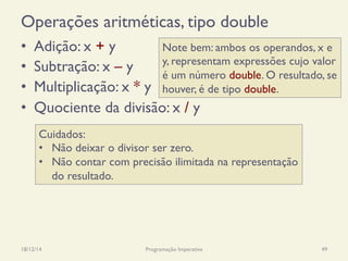 Operações aritméticas, tipo double
•  Adição: x + y
•  Subtração: x – y
•  Multiplicação: x * y
•  Quociente da divisão: x / y
18/12/14 Programação Imperativa 49
Cuidados:
•  Não deixar o divisor ser zero.
•  Não contar com precisão ilimitada na representação
do resultado.
Note bem: ambos os operandos, x e
y, representam expressões cujo valor
é um número double. O resultado, se
houver, é de tipo double.
 
