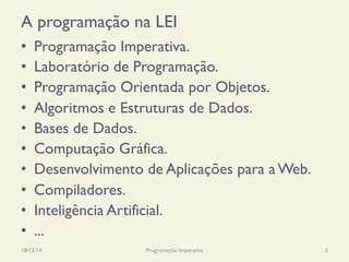 A programação na LEI
•  Programação Imperativa.
•  Laboratório de Programação.
•  Programação Orientada por Objetos.
•  Algoritmos e Estruturas de Dados.
•  Bases de Dados.
•  Computação Gráfica.
•  Desenvolvimento de Aplicações para a Web.
•  Compiladores.
•  Inteligência Artificial.
•  ...
18/12/14 Programação Imperativa 5
 