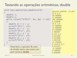 Testando as operações aritméticas, double
18/12/14 Programação Imperativa 50
void test_operations_double(void)
{
double x;
double y;
while (scanf("%lf%lf", &x, &y) != EOF)
{
double z1 = x + y;
printf("%fn", z1);
double z2 = x - y;
printf("%fn", z2);
double z3 = x * y;
printf("%fn", z3);
double z4 = x / y;
printf("%fn", z4);
}
}
sources pedro$ ./a.out
25.0 4.0
29.000000
21.000000
100.000000
6.250000
14.0 3.0
17.000000
11.000000
42.000000
4.666667
6.125 0.5
6.625000
5.625000
3.062500
12.250000
0.333333 0.5
0.833333
-0.166667
0.166666
0.666666
Note bem: o operador %, resto
da divisão inteira, não existe com
para números double.
 