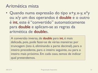 Aritmética mista
•  Quando numa expressão do tipo x+y, x-y, x*y
ou x/y um dos operandos é double e o outro
é int, este é “convertido” automaticamente
para double e aplicam-se as regras da
aritmética de doubles.
18/12/14 Programação Imperativa 51
A conversão inversa, de double para int, é mais
delicada, pois, pode fazer-se de várias maneiras: por
truncagem (isto é, eliminando a parte decimal), para o
inteiro precedente, para o inteiro seguinte, ou para o
inteiro mais próximo. Em cada caso, temos de indicar
qual pretendemos.
 