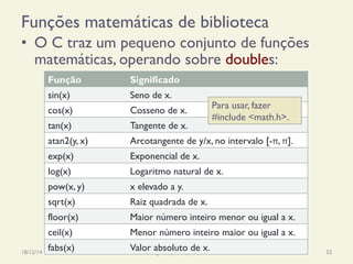 Funções matemáticas de biblioteca
•  O C traz um pequeno conjunto de funções
matemáticas, operando sobre doubles:
18/12/14 Programação Imperativa 52
Função Significado
sin(x) Seno de x.
cos(x) Cosseno de x.
tan(x) Tangente de x.
atan2(y, x) Arcotangente de y/x, no intervalo [-π, π].
exp(x) Exponencial de x.
log(x) Logaritmo natural de x.
pow(x, y) x elevado a y.
sqrt(x) Raiz quadrada de x.
floor(x) Maior número inteiro menor ou igual a x.
ceil(x) Menor número inteiro maior ou igual a x.
fabs(x) Valor absoluto de x.
Para usar, fazer
#include <math.h>.
 