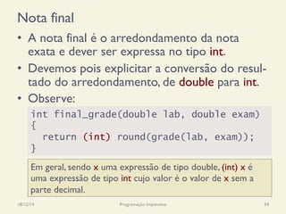 Nota final
•  A nota final é o arredondamento da nota
exata e dever ser expressa no tipo int.
•  Devemos pois explicitar a conversão do resul-
tado do arredondamento, de double para int.
•  Observe:
18/12/14 Programação Imperativa 54
int final_grade(double lab, double exam)
{
return (int) round(grade(lab, exam));
}
Em geral, sendo x uma expressão de tipo double, (int) x é
uma expressão de tipo int cujo valor é o valor de x sem a
parte decimal.
 