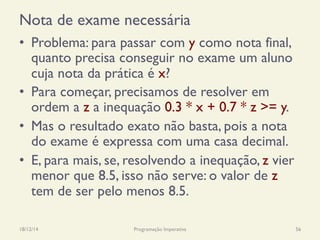 Nota de exame necessária
•  Problema: para passar com y como nota final,
quanto precisa conseguir no exame um aluno
cuja nota da prática é x?
•  Para começar, precisamos de resolver em
ordem a z a inequação 0.3 * x + 0.7 * z >= y.
•  Mas o resultado exato não basta, pois a nota
do exame é expressa com uma casa decimal.
•  E, para mais, se, resolvendo a inequação, z vier
menor que 8.5, isso não serve: o valor de z
tem de ser pelo menos 8.5.
18/12/14 Programação Imperativa 56
 