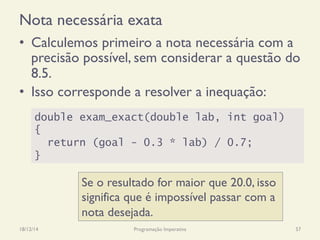 Nota necessária exata
•  Calculemos primeiro a nota necessária com a
precisão possível, sem considerar a questão do
8.5.
•  Isso corresponde a resolver a inequação:
18/12/14 Programação Imperativa 57
double exam_exact(double lab, int goal)
{
return (goal - 0.3 * lab) / 0.7;
}
Se o resultado for maior que 20.0, isso
significa que é impossível passar com a
nota desejada.
 