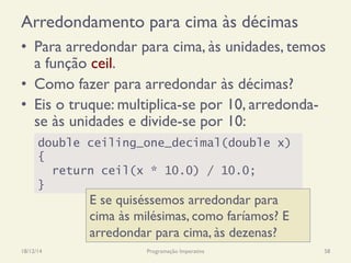 Arredondamento para cima às décimas
•  Para arredondar para cima, às unidades, temos
a função ceil.
•  Como fazer para arredondar às décimas?
•  Eis o truque: multiplica-se por 10, arredonda-
se às unidades e divide-se por 10:
18/12/14 Programação Imperativa 58
double ceiling_one_decimal(double x)
{
return ceil(x * 10.0) / 10.0;
}
E se quiséssemos arredondar para
cima às milésimas, como faríamos? E
arredondar para cima, às dezenas?
 