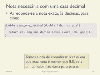 Nota necessária com uma casa decimal
•  Arredonda-se a nota exata, às décimas, para
cima:
18/12/14 Programação Imperativa 59
double exam_one_decimal(double lab, int goal)
{
return ceiling_one_decimal(exam_exact(lab, goal));
}
Temos ainda de considerar o caso em
que esta nota é menor que 8.5, pois
um tal valor não daria para passar.
 