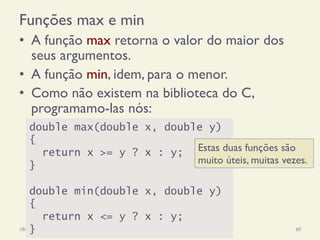 Funções max e min
•  A função max retorna o valor do maior dos
seus argumentos.
•  A função min, idem, para o menor.
•  Como não existem na biblioteca do C,
programamo-las nós:
18/12/14 Programação Imperativa 60
double max(double x, double y)
{
return x >= y ? x : y;
}
double min(double x, double y)
{
return x <= y ? x : y;
}
Estas duas funções são
muito úteis, muitas vezes.
 