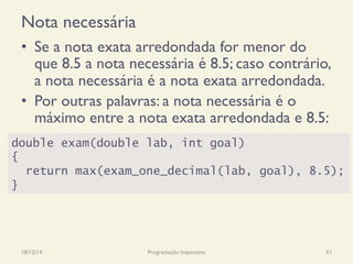 Nota necessária
•  Se a nota exata arredondada for menor do
que 8.5 a nota necessária é 8.5; caso contrário,
a nota necessária é a nota exata arredondada.
•  Por outras palavras: a nota necessária é o
máximo entre a nota exata arredondada e 8.5:
18/12/14 Programação Imperativa 61
double exam(double lab, int goal)
{
return max(exam_one_decimal(lab, goal), 8.5);
}
 