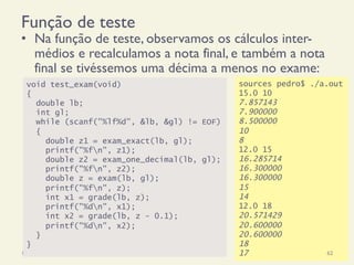sources pedro$ ./a.out
15.0 10
7.857143
7.900000
8.500000
10
8
12.0 15
16.285714
16.300000
16.300000
15
14
12.0 18
20.571429
20.600000
20.600000
18
17
Função de teste
•  Na função de teste, observamos os cálculos inter-
médios e recalculamos a nota final, e também a nota
final se tivéssemos uma décima a menos no exame:
18/12/14 Programação Imperativa 62
void test_exam(void)
{
double lb;
int gl;
while (scanf("%lf%d", &lb, &gl) != EOF)
{
double z1 = exam_exact(lb, gl);
printf("%fn", z1);
double z2 = exam_one_decimal(lb, gl);
printf("%fn", z2);
double z = exam(lb, gl);
printf("%fn", z);
int x1 = grade(lb, z);
printf("%dn", x1);
int x2 = grade(lb, z - 0.1);
printf("%dn", x2);
}
}
 