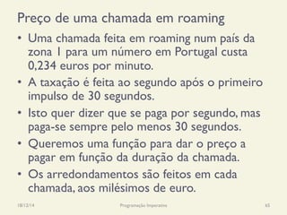 Preço de uma chamada em roaming
•  Uma chamada feita em roaming num país da
zona 1 para um número em Portugal custa
0,234 euros por minuto.
•  A taxação é feita ao segundo após o primeiro
impulso de 30 segundos.
•  Isto quer dizer que se paga por segundo, mas
paga-se sempre pelo menos 30 segundos.
•  Queremos uma função para dar o preço a
pagar em função da duração da chamada.
•  Os arredondamentos são feitos em cada
chamada, aos milésimos de euro.
18/12/14 Programação Imperativa 65
 
