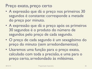 Preço exato, preço certo
•  A expressão que dá o preço nos primeiros 30
segundos é constante: corresponde a metade
do preço por minuto.
•  A expressão que dá o preço após os primeiros
30 segundos é o produto do número de
segundos pelo preço de cada segundo.
•  O preço de cada segundo é um sexagésimo do
preço do minuto (sem arredondamentos).
•  Usaremos uma função para o preço exato,
calculado com toda a precisão, e uma para o
preço certo, arredondado às milésimas.
18/12/14 Programação Imperativa 66
 