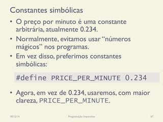 Constantes simbólicas
•  O preço por minuto é uma constante
arbitrária, atualmente 0.234.
•  Normalmente, evitamos usar “números
mágicos” nos programas.
•  Em vez disso, preferimos constantes
simbólicas:
•  Agora, em vez de 0.234, usaremos, com maior
clareza, PRICE_PER_MINUTE.
18/12/14 Programação Imperativa 67
#define PRICE_PER_MINUTE 0.234
 
