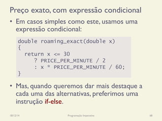 Preço exato, com expressão condicional
•  Em casos simples como este, usamos uma
expressão condicional:
•  Mas, quando queremos dar mais destaque a
cada uma das alternativas, preferimos uma
instrução if-else.
18/12/14 Programação Imperativa 68
double roaming_exact(double x)
{
return x <= 30
? PRICE_PER_MINUTE / 2
: x * PRICE_PER_MINUTE / 60;
}
 