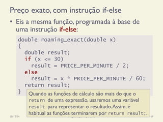 Preço exato, com instrução if-else
•  Eis a mesma função, programada à base de
uma instrução if-else:
18/12/14 Programação Imperativa 69
double roaming_exact(double x)
{
double result;
if (x <= 30)
result = PRICE_PER_MINUTE / 2;
else
result = x * PRICE_PER_MINUTE / 60;
return result;
} Quando as funções de cálculo são mais do que o
return de uma expressão, usaremos uma variável
result para representar o resultado.Assim, é
habitual as funções terminarem por return result;.
 