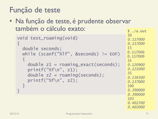Função de teste
•  Na função de teste, é prudente observar
também o cálculo exato:
18/12/14 Programação Imperativa 71
void test_roaming(void)
{
double seconds;
while (scanf("%lf", &seconds) != EOF)
{
double z1 = roaming_exact(seconds);
printf("%fn", z1);
double z2 = roaming(seconds);
printf("%fn", z2);
}
}
$ ./a.out
30
0.117000
0.117000
15
0.117000
0.117000
31
0.120900
0.121000
35
0.136500
0.137000
100
0.390000
0.390000
103
0.401700
0.402000
 