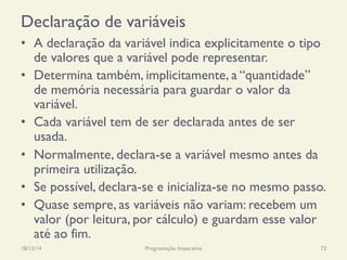 Declaração de variáveis
•  A declaração da variável indica explicitamente o tipo
de valores que a variável pode representar.
•  Determina também, implicitamente, a “quantidade”
de memória necessária para guardar o valor da
variável.
•  Cada variável tem de ser declarada antes de ser
usada.
•  Normalmente, declara-se a variável mesmo antes da
primeira utilização.
•  Se possível, declara-se e inicializa-se no mesmo passo.
•  Quase sempre, as variáveis não variam: recebem um
valor (por leitura, por cálculo) e guardam esse valor
até ao fim.
18/12/14 Programação Imperativa 72
 