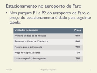 Estacionamento no aeroporto de Faro
•  Nos parques P1 e P2 do aeroporto de Faro, o
preço do estacionamento é dado pela seguinte
tabela:
18/12/14 Programação Imperativa 73
Unidades de taxação Preço
Primeira unidade de 15 minutos 0.60
Restantes unidades de 15 minutos 0.60
Máximo para o primeiro dia 9.00
Preço hora após 24 horas 1.50
Máximo segundo dia e seguintes 9.00
 