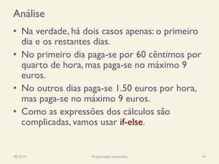 Análise
•  Na verdade, há dois casos apenas: o primeiro
dia e os restantes dias.
•  No primeiro dia paga-se por 60 cêntimos por
quarto de hora, mas paga-se no máximo 9
euros.
•  No outros dias paga-se 1.50 euros por hora,
mas paga-se no máximo 9 euros.
•  Como as expressões dos cálculos são
complicadas, vamos usar if-else.
18/12/14 Programação Imperativa 74
 