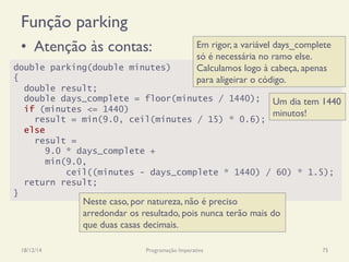 Função parking
•  Atenção às contas:
18/12/14 Programação Imperativa 75
double parking(double minutes)
{
double result;
double days_complete = floor(minutes / 1440);
if (minutes <= 1440)
result = min(9.0, ceil(minutes / 15) * 0.6);
else
result =
9.0 * days_complete +
min(9.0,
ceil((minutes - days_complete * 1440) / 60) * 1.5);
return result;
}
Um dia tem 1440
minutos!
Neste caso, por natureza, não é preciso
arredondar os resultado, pois nunca terão mais do
que duas casas decimais.
Em rigor, a variável days_complete
só é necessária no ramo else.
Calculamos logo à cabeça, apenas
para aligeirar o código.
 