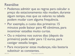Reanálise
•  Podemos admitir que as regras para calcular o
preço do estacionamento não mudam, durante
algum tempo, mas que os valores na tabela
podem mudar com alguma frequência.
•  Por exemplo, o custo dos primeiros 15
minutos pode baixar para 40 cêntimos, para
incentivar estadias muito curtas.
•  Ou o máximo nos outros dias (depois do
primeiro) pode subir para 12 euros, para
castigar estadia longas.
•  Para incorporar estas mudanças, não bastaria
substituir as constantes.
18/12/14 Programação Imperativa 76
 