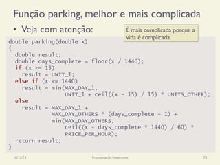 Função parking, melhor e mais complicada
•  Veja com atenção:
18/12/14 Programação Imperativa 78
double parking(double x)
{
double result;
double days_complete = floor(x / 1440);
if (x <= 15)
result = UNIT_1;
else if (x <= 1440)
result = min(MAX_DAY_1,
UNIT_1 + ceil((x - 15) / 15) * UNITS_OTHER);
else
result = MAX_DAY_1 +
MAX_DAY_OTHERS * (days_complete - 1) +
min(MAX_DAY_OTHERS,
ceil((x - days_complete * 1440) / 60) *
PRICE_PER_HOUR);
return result;
}
É mais complicada porque a
vida é complicada.
 