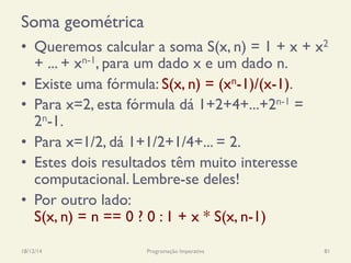 Soma geométrica
•  Queremos calcular a soma S(x, n) = 1 + x + x2
+ ... + xn-1, para um dado x e um dado n.
•  Existe uma fórmula: S(x, n) = (xn-1)/(x-1).
•  Para x=2, esta fórmula dá 1+2+4+...+2n-1 =
2n-1.
•  Para x=1/2, dá 1+1/2+1/4+... = 2.
•  Estes dois resultados têm muito interesse
computacional. Lembre-se deles!
•  Por outro lado:
S(x, n) = n == 0 ? 0 : 1 + x * S(x, n-1)
18/12/14 Programação Imperativa 81
 