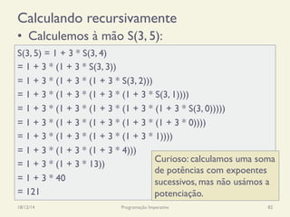 •  Calculemos à mão S(3, 5):
Calculando recursivamente
S(3, 5) = 1 + 3 * S(3, 4)
= 1 + 3 * (1 + 3 * S(3, 3))
= 1 + 3 * (1 + 3 * (1 + 3 * S(3, 2)))
= 1 + 3 * (1 + 3 * (1 + 3 * (1 + 3 * S(3, 1))))
= 1 + 3 * (1 + 3 * (1 + 3 * (1 + 3 * (1 + 3 * S(3, 0)))))
= 1 + 3 * (1 + 3 * (1 + 3 * (1 + 3 * (1 + 3 * 0))))
= 1 + 3 * (1 + 3 * (1 + 3 * (1 + 3 * 1))))
= 1 + 3 * (1 + 3 * (1 + 3 * 4)))
= 1 + 3 * (1 + 3 * 13))
= 1 + 3 * 40
= 121
18/12/14 Programação Imperativa 82
Curioso: calculamos uma soma
de potências com expoentes
sucessivos, mas não usámos a
potenciação.
 
