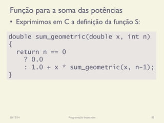 Função para a soma das potências
•  Exprimimos em C a definição da função S:
18/12/14 Programação Imperativa 83
double sum_geometric(double x, int n)
{
return n == 0
? 0.0
: 1.0 + x * sum_geometric(x, n-1);
}
 