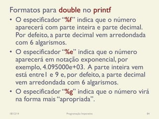 Formatos para double no printf
•  O especificador “%f” indica que o número
aparecerá com parte inteira e parte decimal.
Por defeito, a parte decimal vem arredondada
com 6 algarismos.
•  O especificador “%e” indica que o número
aparecerá em notação exponencial, por
exemplo, 4.095000e+03. A parte inteira vem
está entre1 e 9 e, por defeito, a parte decimal
vem arredondada com 6 algarismos.
•  O especificador “%g” indica que o número virá
na forma mais “apropriada”.
18/12/14 Programação Imperativa 84
 