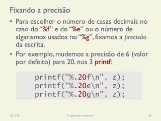 Fixando a precisão
•  Para escolher o número de casas decimais no
caso do “%f” e do “%e” ou o número de
algarismos usados no “%g”, fixamos a precisão
da escrita.
•  Por exemplo, mudemos a precisão de 6 (valor
por defeito) para 20, nos 3 printf:
18/12/14 Programação Imperativa 86
printf("%.20fn", z);
printf("%.20en", z);
printf("%.20gn", z);
 