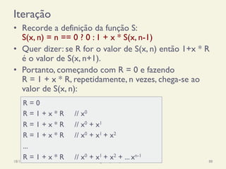 Iteração
•  Recorde a definição da função S:
S(x, n) = n == 0 ? 0 : 1 + x * S(x, n-1)
•  Quer dizer: se R for o valor de S(x, n) então 1+x * R
é o valor de S(x, n+1).
•  Portanto, começando com R = 0 e fazendo
R = 1 + x * R, repetidamente, n vezes, chega-se ao
valor de S(x, n):
18/12/14 Programação Imperativa 88
R = 0
R = 1 + x * R // x0
R = 1 + x * R // x0 + x1
R = 1 + x * R // x0 + x1 + x2
...
R = 1 + x * R // x0 + x1 + x2 + ... xn-1
 