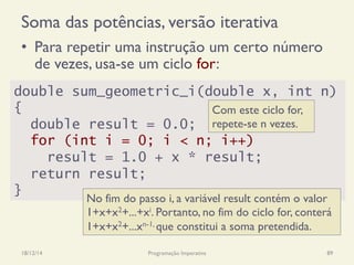 Soma das potências, versão iterativa
•  Para repetir uma instrução um certo número
de vezes, usa-se um ciclo for:
18/12/14 Programação Imperativa 89
double sum_geometric_i(double x, int n)
{
double result = 0.0;
for (int i = 0; i < n; i++)
result = 1.0 + x * result;
return result;
}
No fim do passo i, a variável result contém o valor
1+x+x2+...+xi. Portanto, no fim do ciclo for, conterá
1+x+x2+...xn-1, que constitui a soma pretendida.
Com este ciclo for,
repete-se n vezes.
 